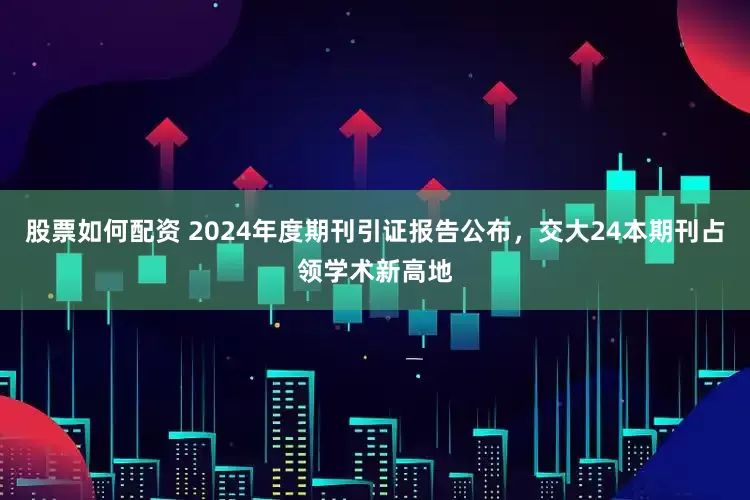 股票如何配资 2024年度期刊引证报告公布，交大24本期刊占领学术新高地