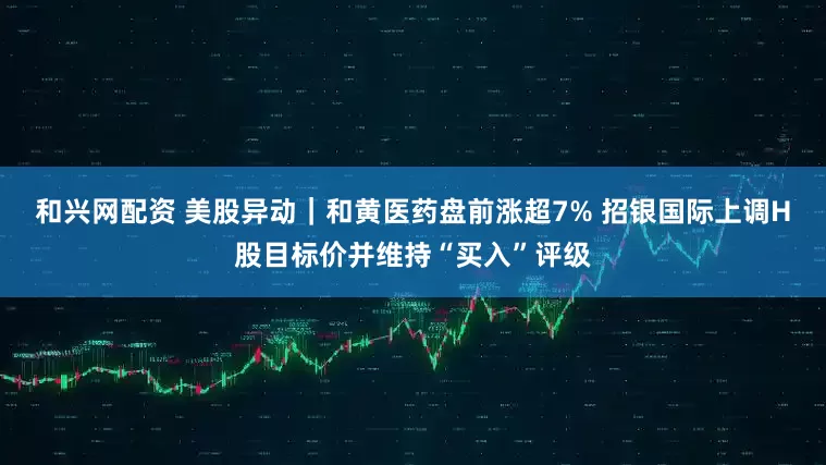 和兴网配资 美股异动｜和黄医药盘前涨超7% 招银国际上调H股目标价并维持“买入”评级