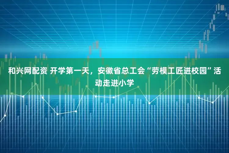 和兴网配资 开学第一天，安徽省总工会“劳模工匠进校园”活动走进小学