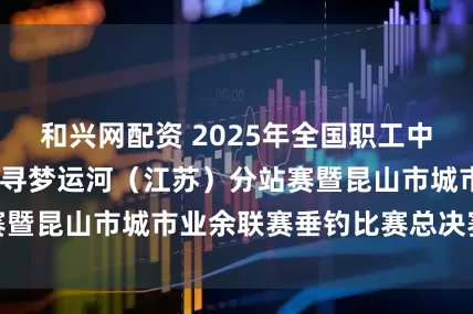 和兴网配资 2025年全国职工中华垂钓系列赛——寻梦运河（江苏）分站赛暨昆山市城市业余联赛垂钓比赛总决赛落幕