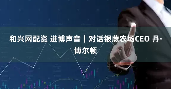 和兴网配资 进博声音｜对话银蕨农场CEO 丹·博尔顿