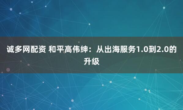 诚多网配资 和平高伟绅：从出海服务1.0到2.0的升级