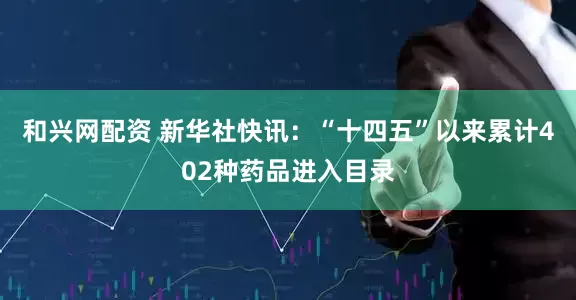 和兴网配资 新华社快讯：“十四五”以来累计402种药品进入目录