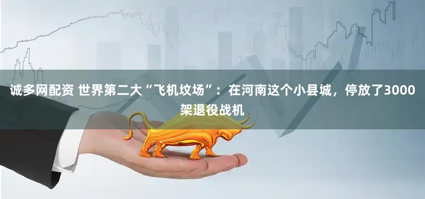 诚多网配资 世界第二大“飞机坟场”：在河南这个小县城，停放了3000架退役战机