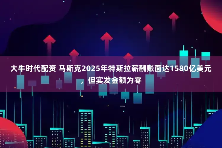 大牛时代配资 马斯克2025年特斯拉薪酬账面达1580亿美元，但实发金额为零